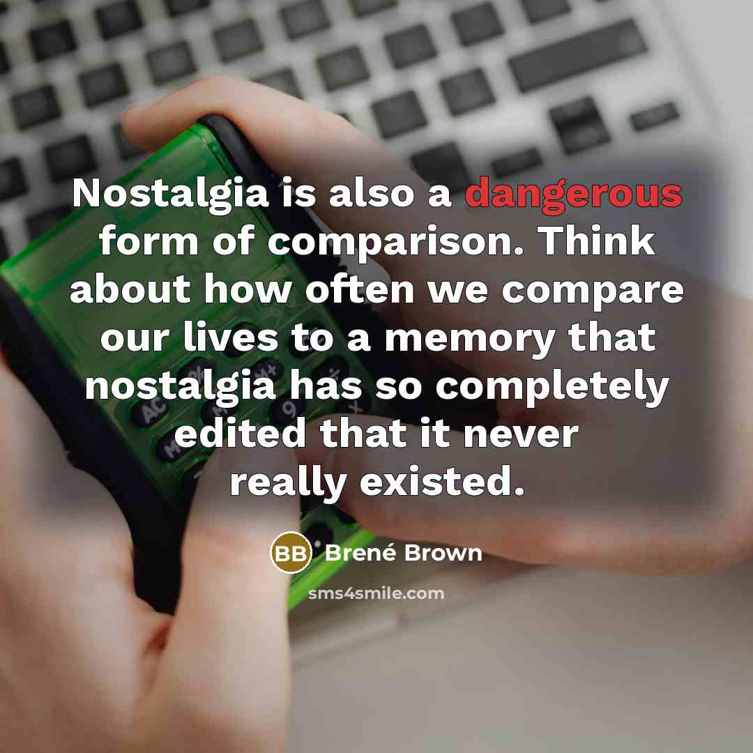 “Nostalgia is also a dangerous form of comparison. Think about how often we compare our lives to a memory that nostalgia has so completely edited that it never really existed.” quote by Brené Brown