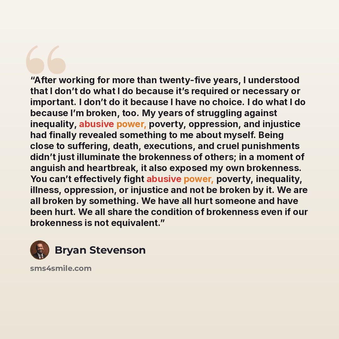 “After working for more than twenty-five years, I understood that I don’t do what I do because it’s required or necessary or important. I don’t do it because I have no choice. I do what I do because I’m broken, too. My years of struggling against inequality, abusive power, poverty, oppression, and…” quote by Bryan Stevenson