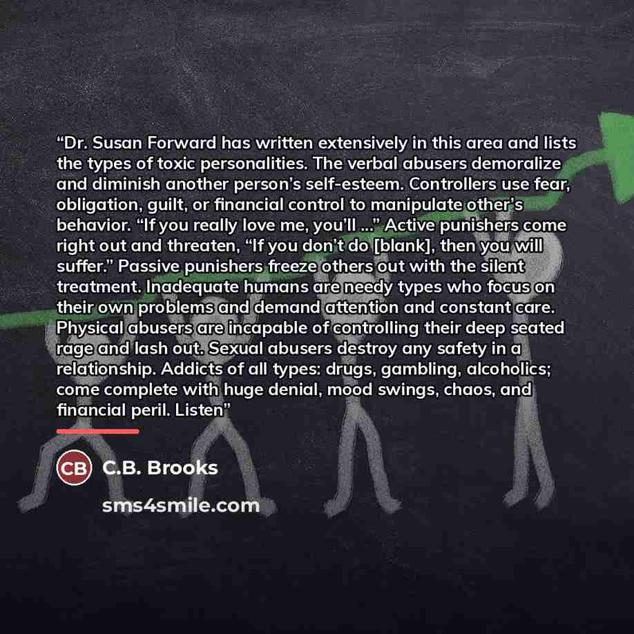 “Dr. Susan Forward has written extensively in this area and lists the types of toxic personalities. The verbal abusers demoralize and diminish another person’s self-esteem. Controllers use fear, obligation, guilt, or financial control to manipulate other’s behavior. “If you really love me, you’ll…” quote by C.B. Brooks