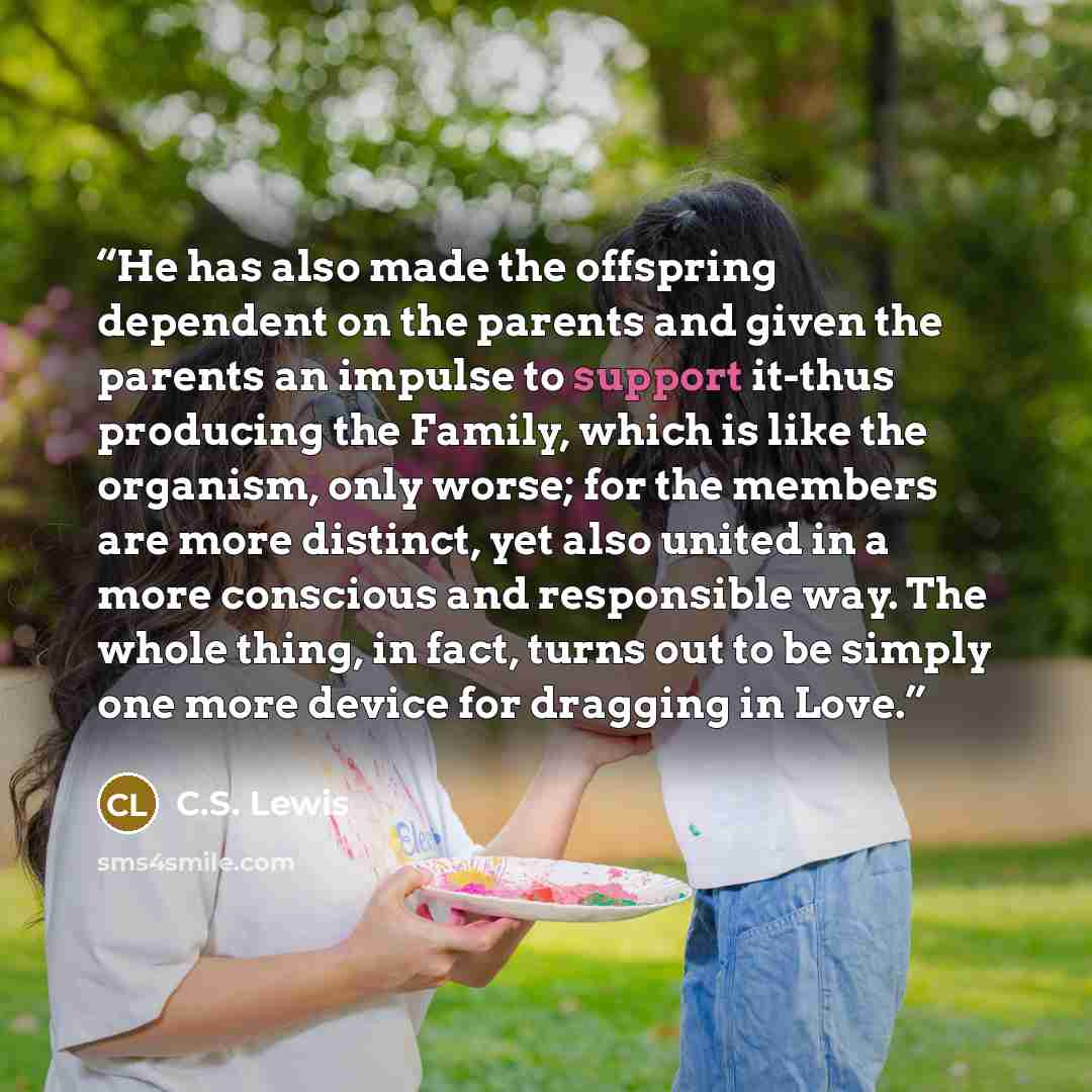 “He has also made the offspring dependent on the parents and given the parents an impulse to support it-thus producing the Family, which is like the organism, only worse; for the members are more distinct, yet also united in a more conscious and responsible way. The whole thing, in fact, turns out…” quote by C.S. Lewis