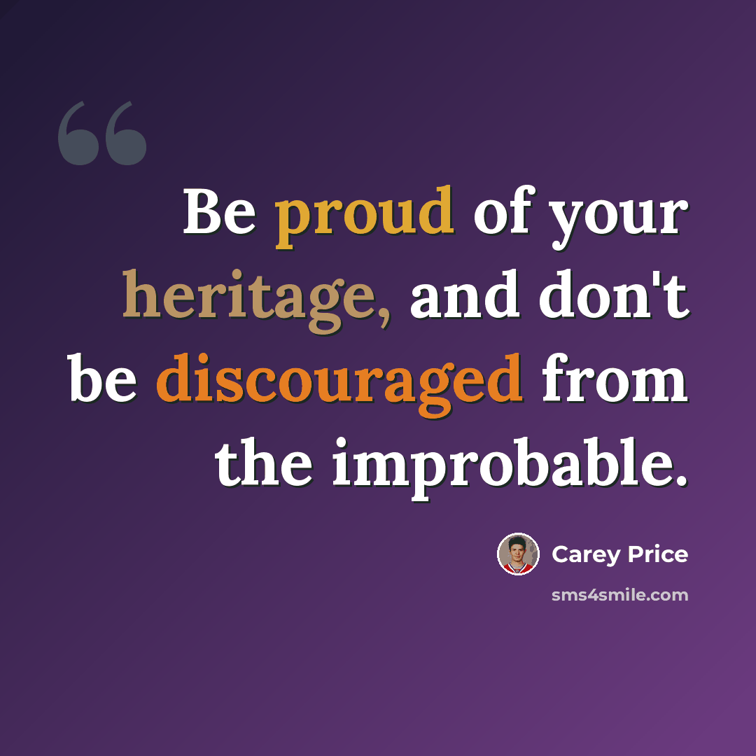 “Be proud of your heritage, and don't be discouraged from the improbable.” quote by Carey Price