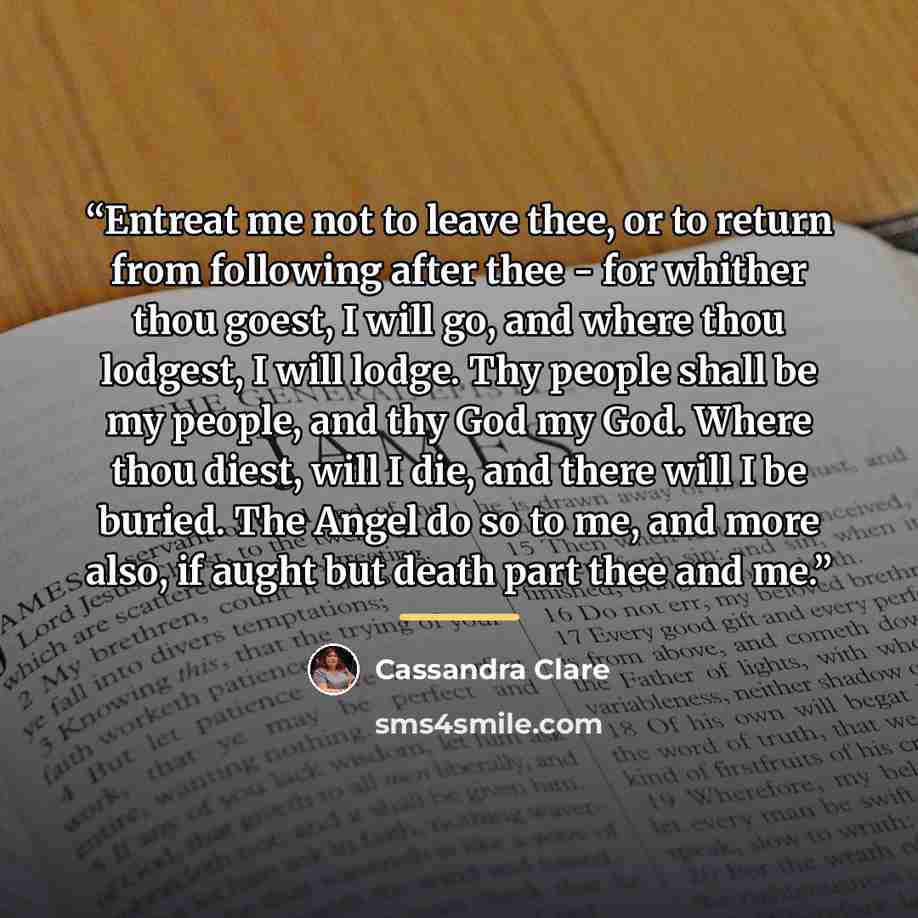 “Entreat me not to leave thee, or to return from following after thee - for whither thou goest, I will go, and where thou lodgest, I will lodge. Thy people shall be my people, and thy God my God. Where thou diest, will I die, and there will I be buried. The Angel do so to me, and more also, if…” quote by Cassandra Clare