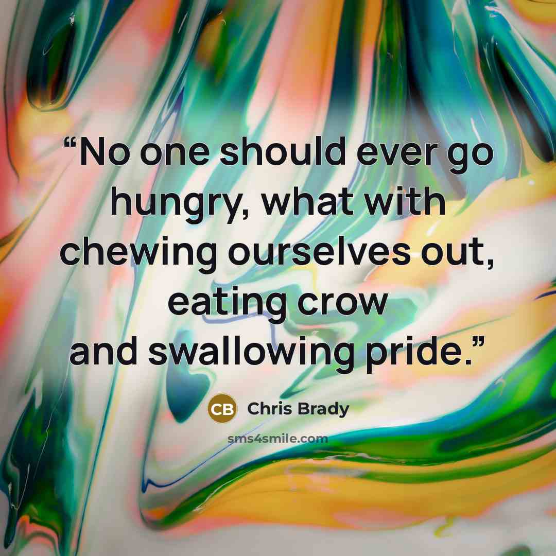 “No one should ever go hungry, what with chewing ourselves out, eating crow and swallowing pride.” quote by Chris Brady