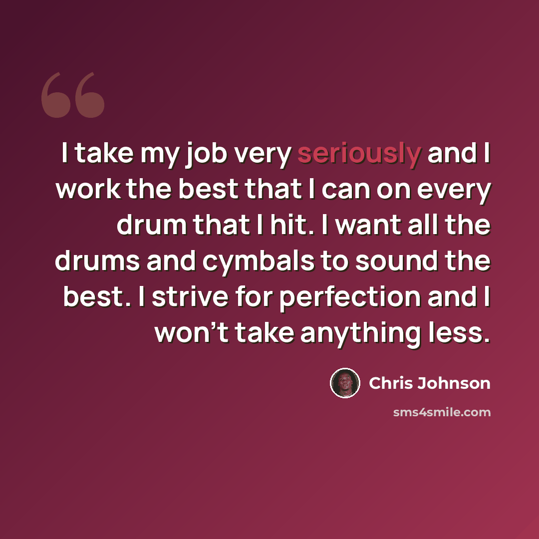“I take my job very seriously and I work the best that I can on every drum that I hit. I want all the drums and cymbals to sound the best. I strive for perfection and I won't take anything less.” quote by Chris Johnson