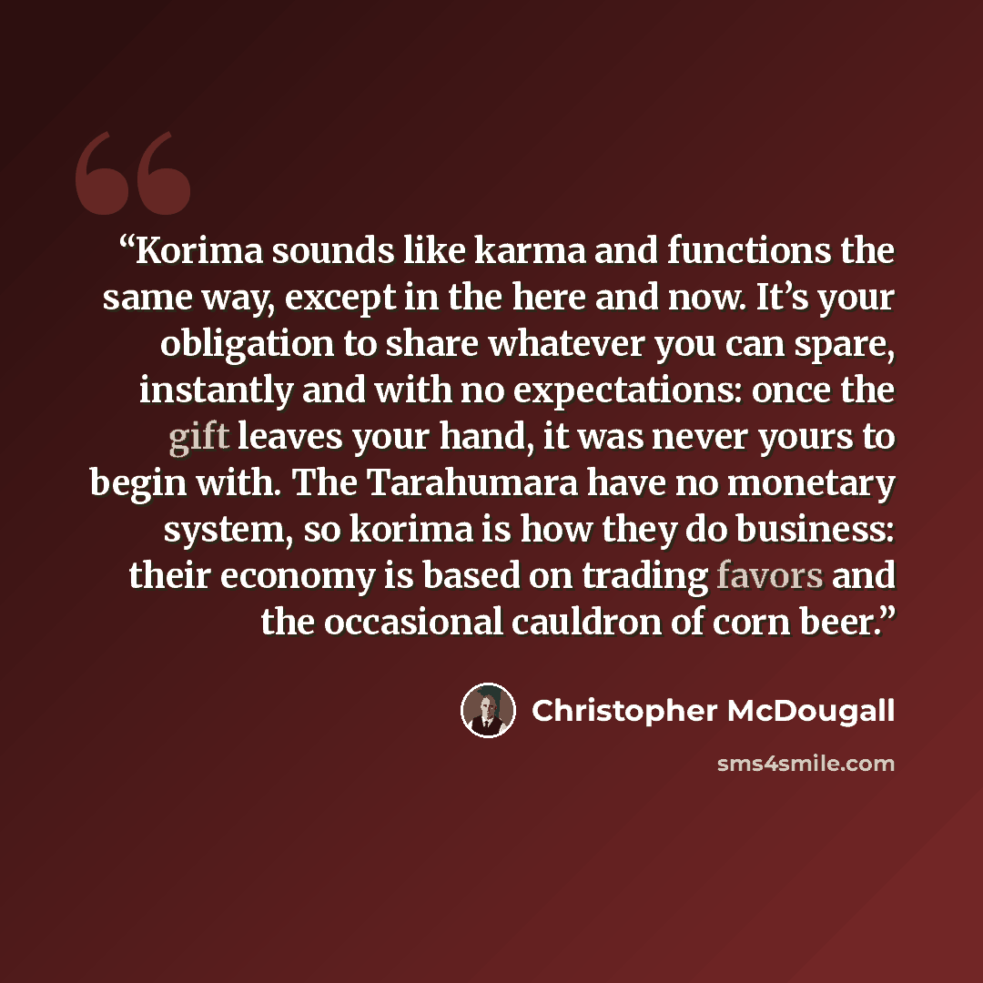 “Korima sounds like karma and functions the same way, except in the here and now. It’s your obligation to share whatever you can spare, instantly and with no expectations: once the gift leaves your hand, it was never yours to begin with. The Tarahumara have no monetary system, so korima is how they…” quote by Christopher McDougall