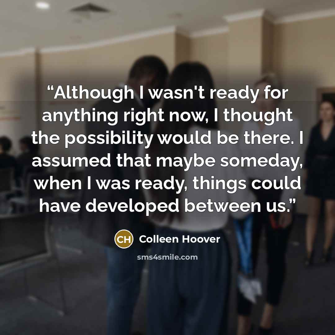 “Although I wasn't ready for anything right now, I thought the possibility would be there. I assumed that maybe someday, when I was ready, things could have developed between us.” quote by Colleen Hoover