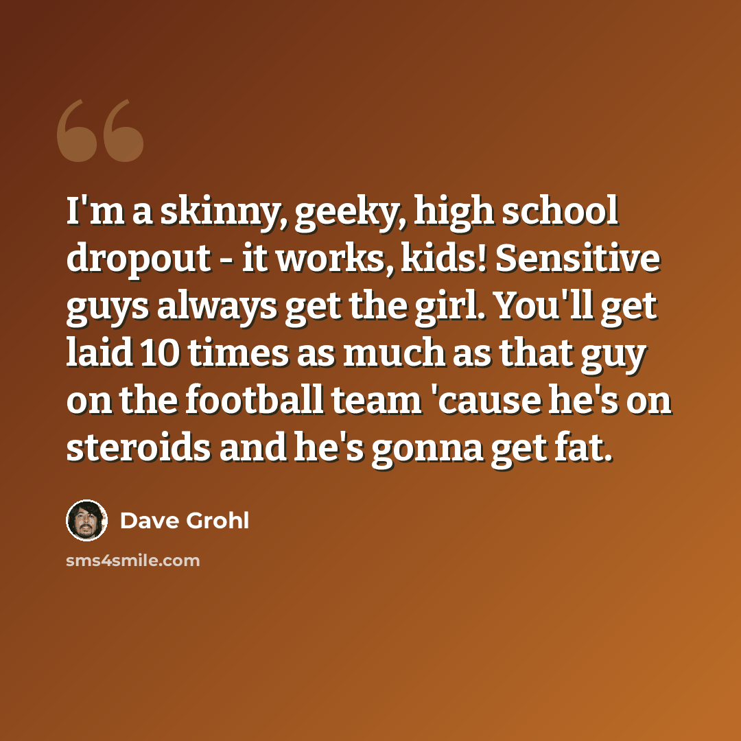 “I'm a skinny, geeky, high school dropout - it works, kids! Sensitive guys always get the girl. You'll get laid 10 times as much as that guy on the football team 'cause he's on steroids and he's gonna get fat.” quote by Dave Grohl