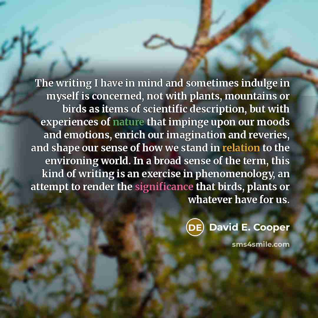 “The writing I have in mind and sometimes indulge in myself is concerned, not with plants, mountains or birds as items of scientific description, but with experiences of nature that impinge upon our moods and emotions, enrich our imagination and reveries, and shape our sense of how we stand in…” quote by David E. Cooper