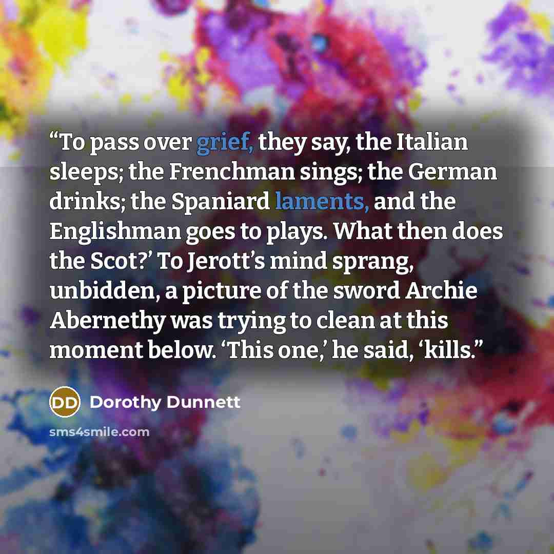 “To pass over grief, they say, the Italian sleeps; the Frenchman sings; the German drinks; the Spaniard laments, and the Englishman goes to plays. What then does the Scot?’ To Jerott’s mind sprang, unbidden, a picture of the sword Archie Abernethy was trying to clean at this moment below. ‘This…” quote by Dorothy Dunnett