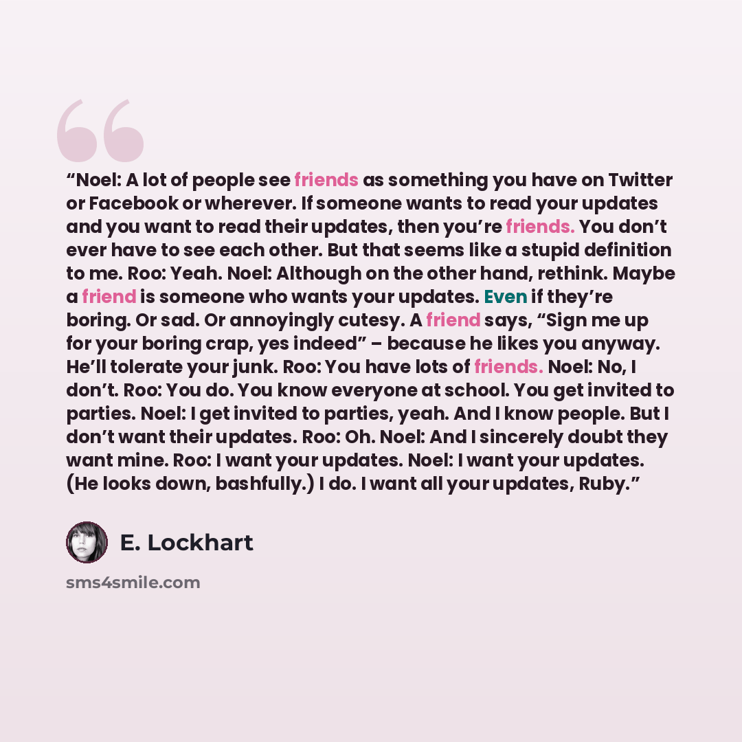 “Noel: A lot of people see friends as something you have on Twitter or Facebook or wherever. If someone wants to read your updates and you want to read their updates, then you’re friends. You don’t ever have to see each other. But that seems like a stupid definition to me. Roo: Yeah. Noel: Although…” quote by E. Lockhart