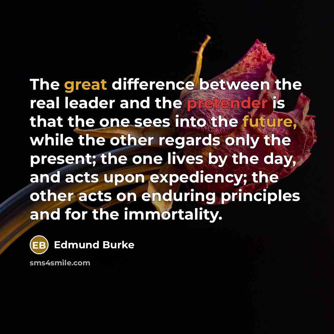 “The great difference between the real leader and the pretender is that the one sees into the future, while the other regards only the present; the one lives by the day, and acts upon expediency; the other acts on enduring principles and for the immortality.” quote by Edmund Burke