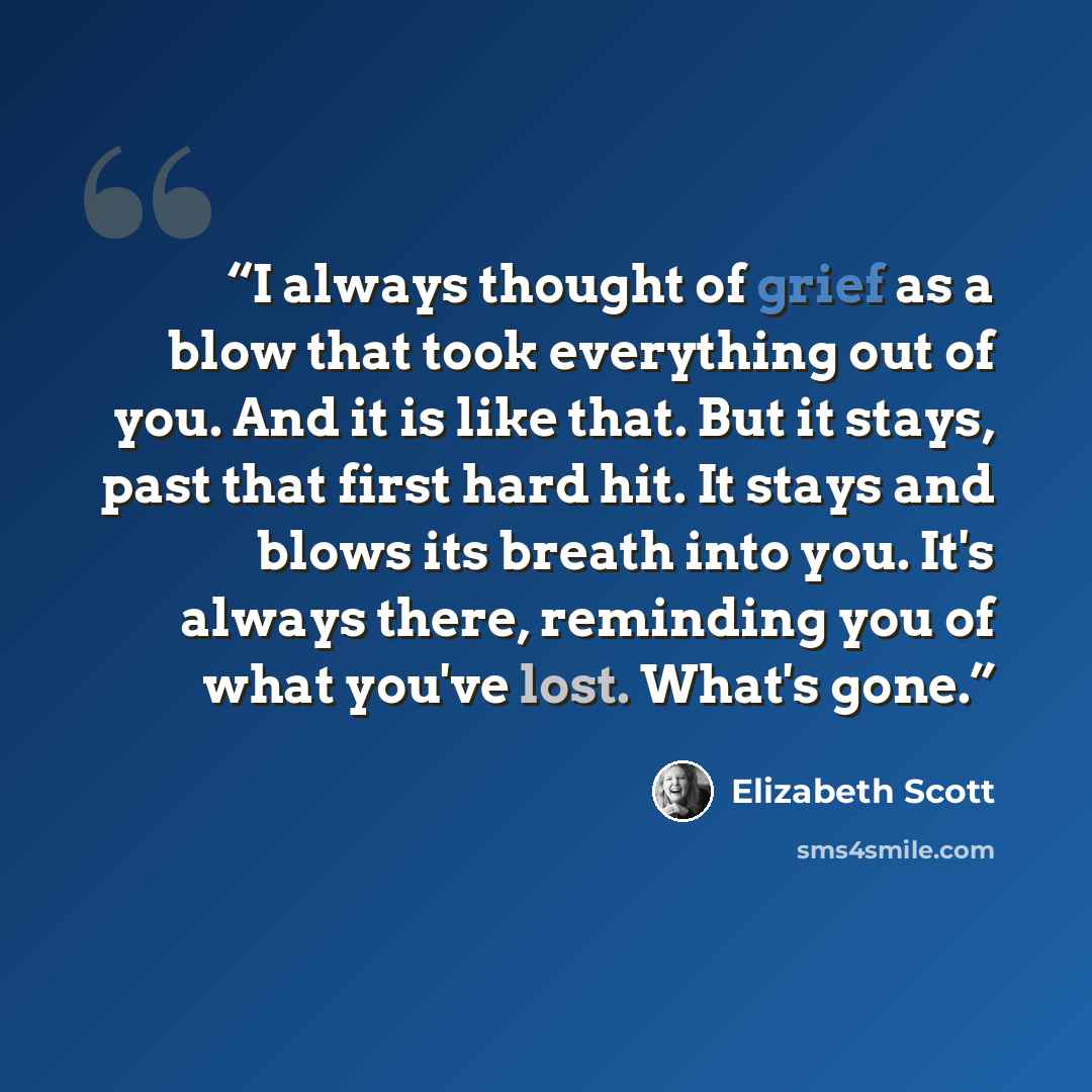 “I always thought of grief as a blow that took everything out of you. And it is like that. But it stays, past that first hard hit. It stays and blows its breath into you. It's always there, reminding you of what you've lost. What's gone.” quote by Elizabeth Scott