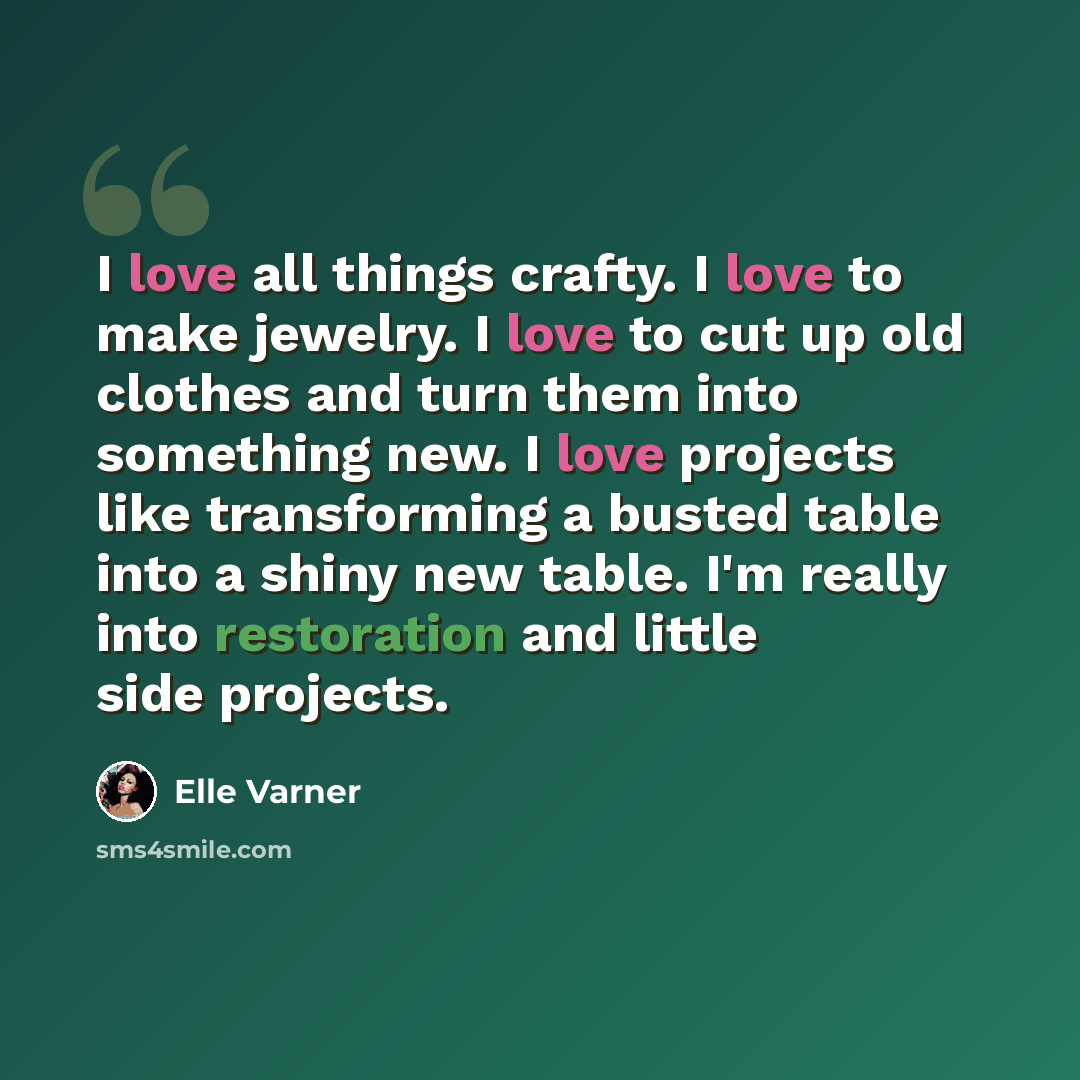 “I love all things crafty. I love to make jewelry. I love to cut up old clothes and turn them into something new. I love projects like transforming a busted table into a shiny new table. I'm really into restoration and little side projects.” quote by Elle Varner