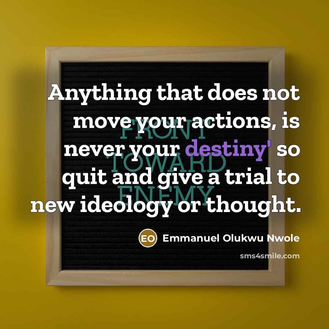 “Anything that does not move your actions, is never your destiny' so quit and give a trial to new ideology or thought.” quote by Emmanuel Olukwu Nwole