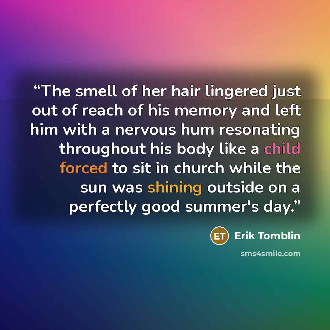“The smell of her hair lingered just out of reach of his memory and left him with a nervous hum resonating throughout his body like a child forced to sit in church while the sun was shining outside on a perfectly good summer's day.” quote by Erik Tomblin