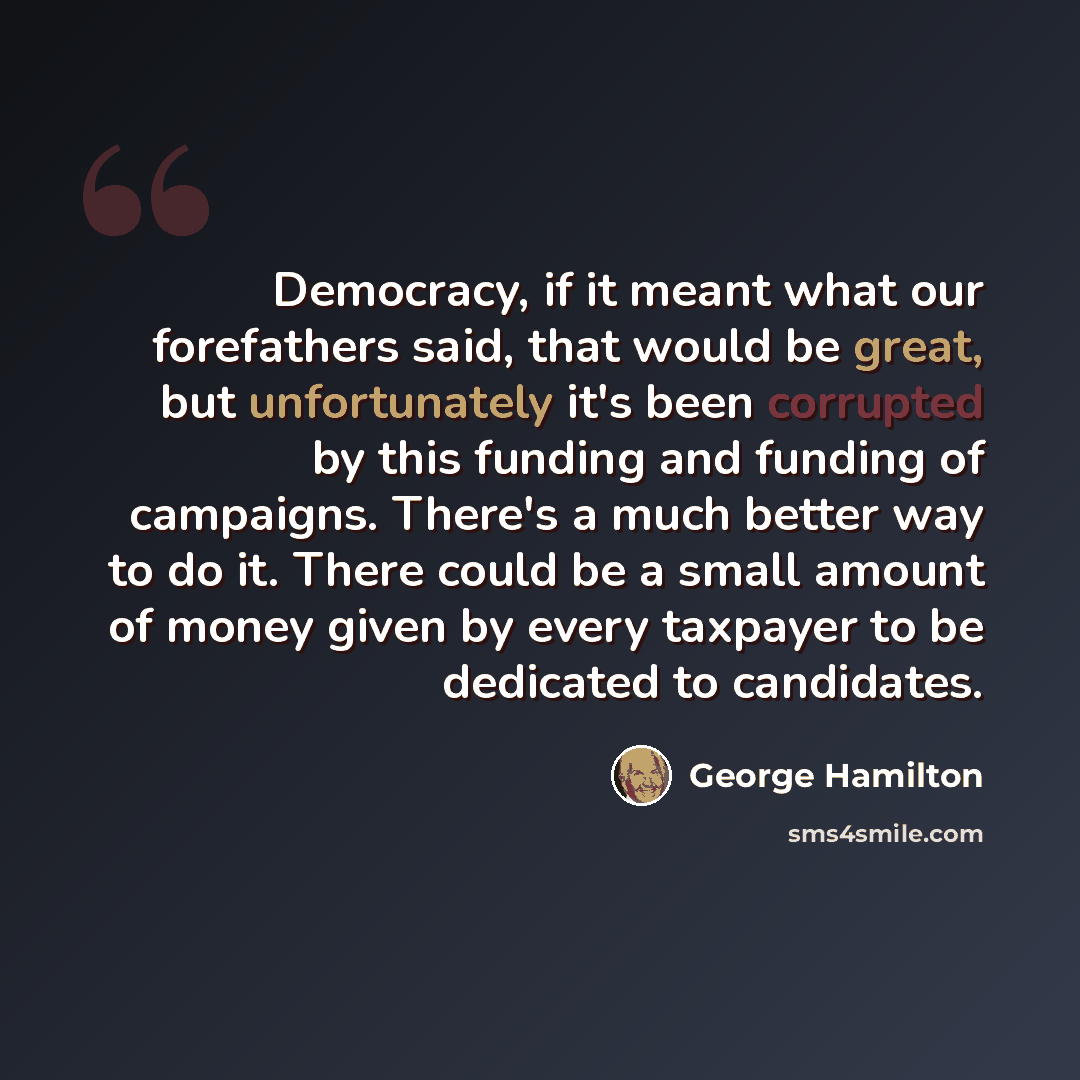 “Democracy, if it meant what our forefathers said, that would be great, but unfortunately it's been corrupted by this funding and funding of campaigns. There's a much better way to do it. There could be a small amount of money given by every taxpayer to be dedicated to candidates.” quote by George Hamilton