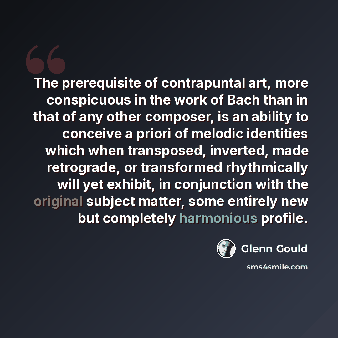 “The prerequisite of contrapuntal art, more conspicuous in the work of Bach than in that of any other composer, is an ability to conceive a priori of melodic identities which when transposed, inverted, made retrograde, or transformed rhythmically will yet exhibit, in conjunction with the original…” quote by Glenn Gould