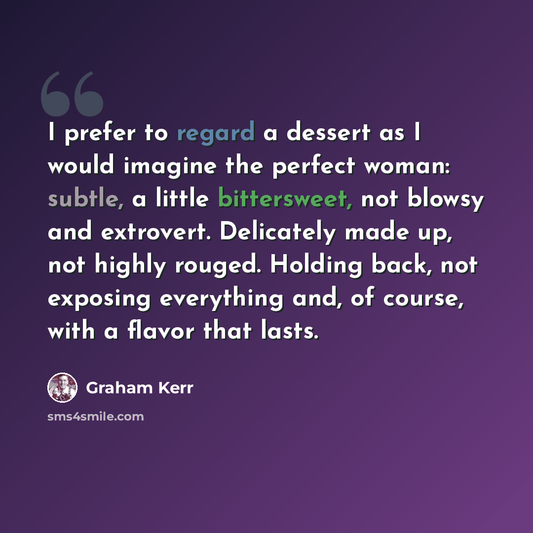 “I prefer to regard a dessert as I would imagine the perfect woman: subtle, a little bittersweet, not blowsy and extrovert. Delicately made up, not highly rouged. Holding back, not exposing everything and, of course, with a flavor that lasts.” quote by Graham Kerr
