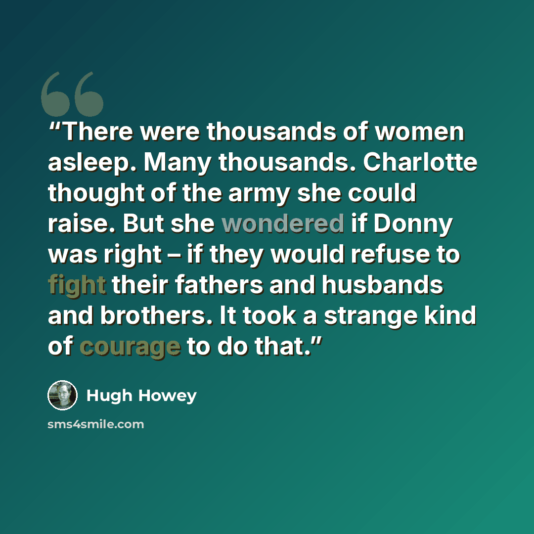 “There were thousands of women asleep. Many thousands. Charlotte thought of the army she could raise. But she wondered if Donny was right – if they would refuse to fight their fathers and husbands and brothers. It took a strange kind of courage to do that.” quote by Hugh Howey