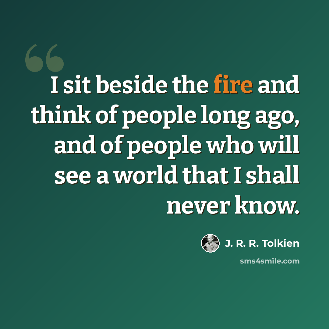 “I sit beside the fire and think of people long ago, and of people who will see a world that I shall never know.” quote by J. R. R. Tolkien