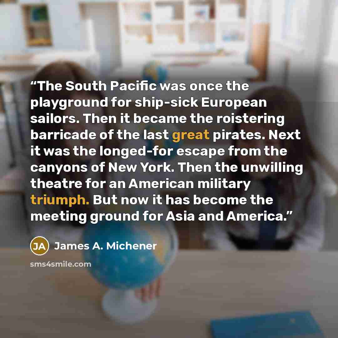 “The South Pacific was once the playground for ship-sick European sailors. Then it became the roistering barricade of the last great pirates. Next it was the longed-for escape from the canyons of New York. Then the unwilling theatre for an American military triumph. But now it has become the…” quote by James A. Michener