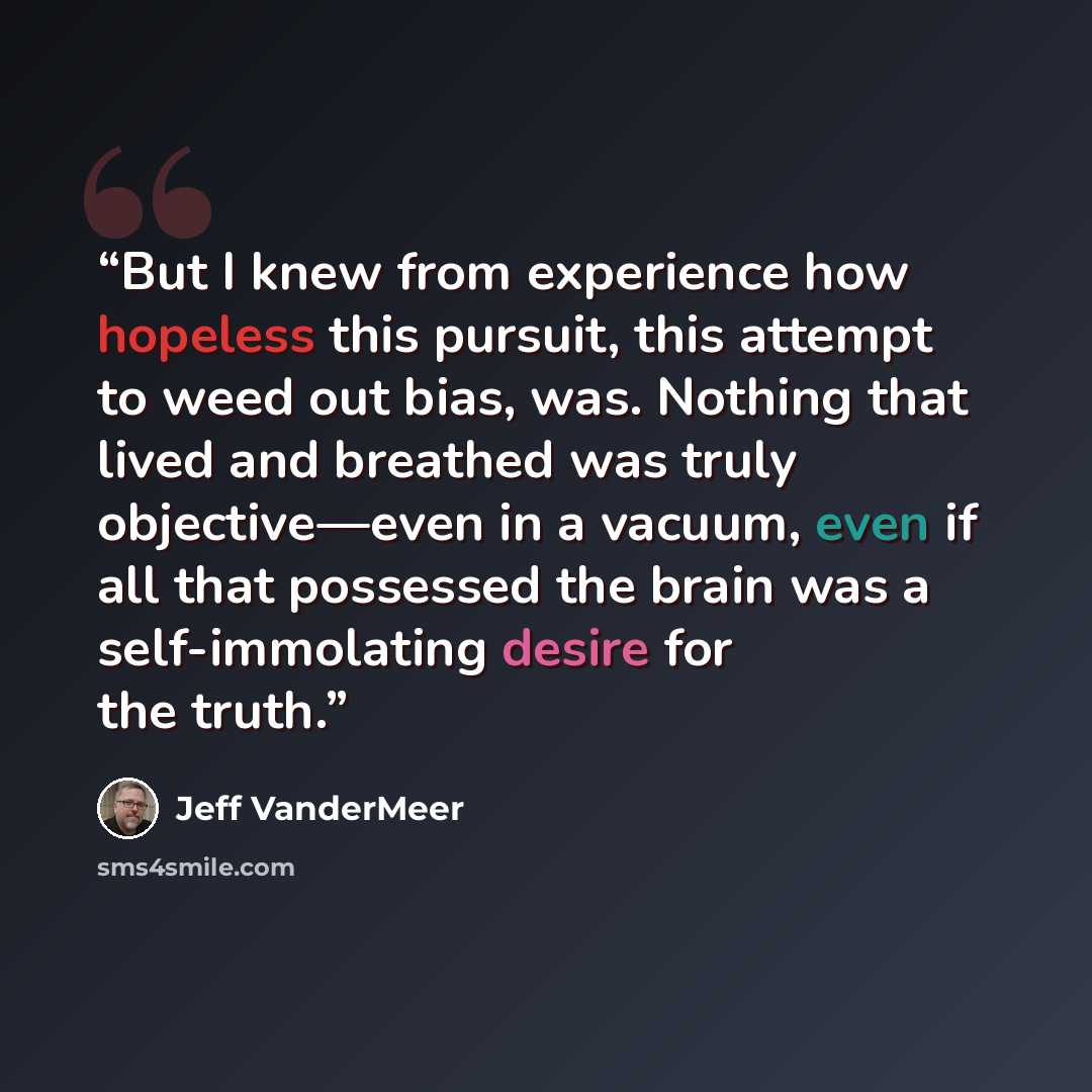 “But I knew from experience how hopeless this pursuit, this attempt to weed out bias, was. Nothing that lived and breathed was truly objective—even in a vacuum, even if all that possessed the brain was a self-immolating desire for the truth.” quote by Jeff VanderMeer
