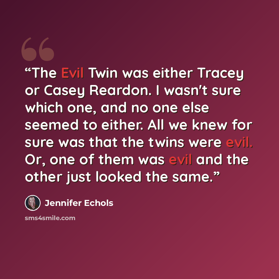 “The Evil Twin was either Tracey or Casey Reardon. I wasn't sure which one, and no one else seemed to either. All we knew for sure was that the twins were evil. Or, one of them was evil and the other just looked the same.” quote by Jennifer Echols