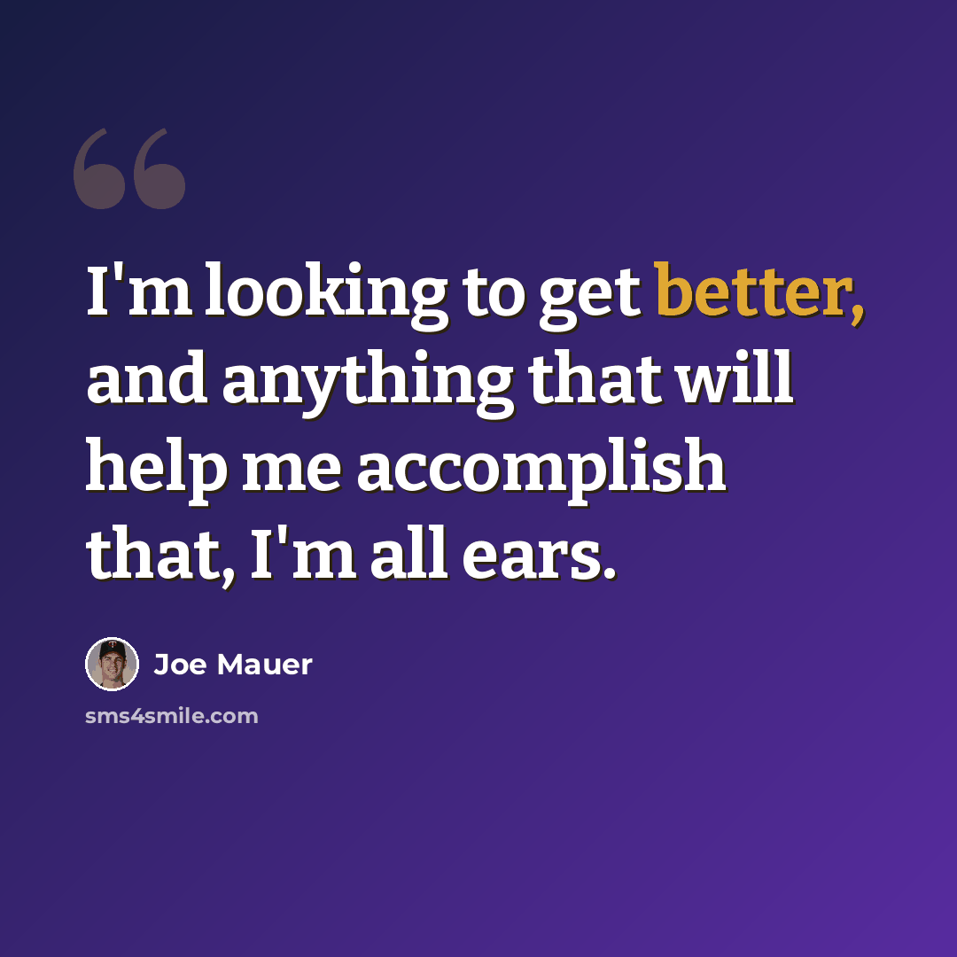 “I'm looking to get better, and anything that will help me accomplish that, I'm all ears.” quote by Joe Mauer