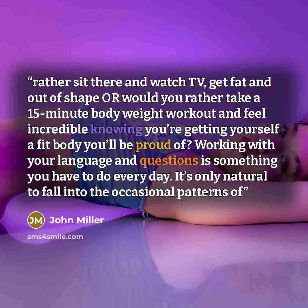 “rather sit there and watch TV, get fat and out of shape OR would you rather take a 15-minute body weight workout and feel incredible knowing you’re getting yourself a fit body you’ll be proud of? Working with your language and questions is something you have to do every day. It’s only natural to…” quote by John Miller