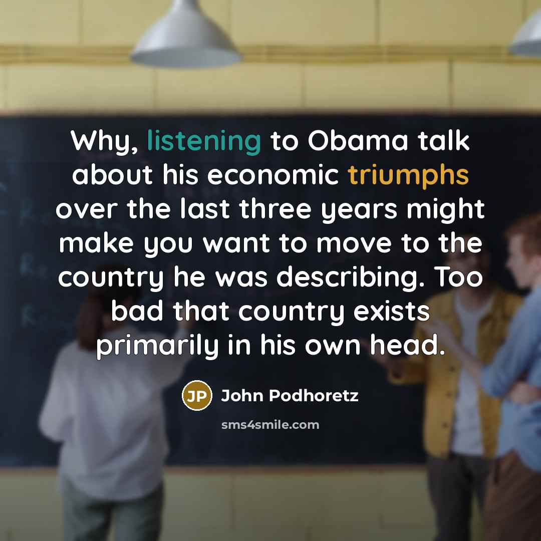 “Why, listening to Obama talk about his economic triumphs over the last three years might make you want to move to the country he was describing. Too bad that country exists primarily in his own head.” quote by John Podhoretz