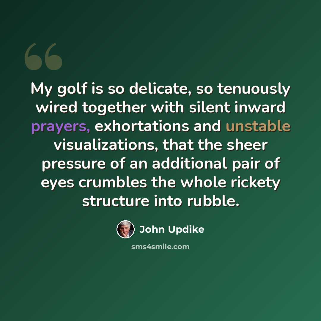 “My golf is so delicate, so tenuously wired together with silent inward prayers, exhortations and unstable visualizations, that the sheer pressure of an additional pair of eyes crumbles the whole rickety structure into rubble.” quote by John Updike