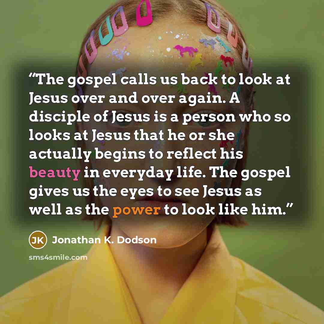 “The gospel calls us back to look at Jesus over and over again. A disciple of Jesus is a person who so looks at Jesus that he or she actually begins to reflect his beauty in everyday life. The gospel gives us the eyes to see Jesus as well as the power to look like him.” quote by Jonathan K. Dodson