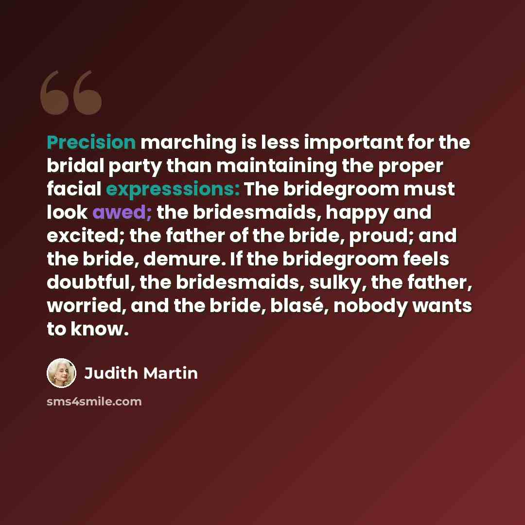 “Precision marching is less important for the bridal party than maintaining the proper facial expresssions: The bridegroom must look awed; the bridesmaids, happy and excited; the father of the bride, proud; and the bride, demure. If the bridegroom feels doubtful, the bridesmaids, sulky, the father…” quote by Judith Martin