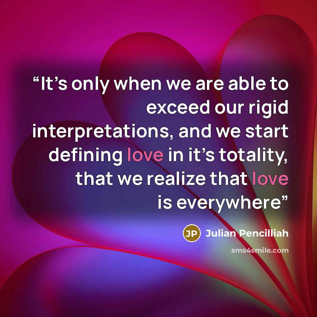 “It’s only when we are able to exceed our rigid interpretations, and we start defining love in it’s totality, that we realize that love is everywhere” quote by Julian Pencilliah