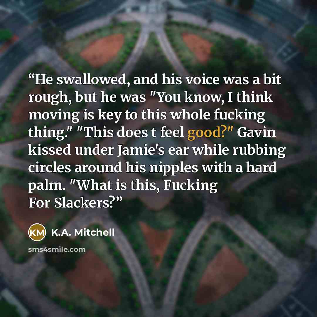 “He swallowed, and his voice was a bit rough, but he was "You know, I think moving is key to this whole fucking thing." "This does t feel good?" Gavin kissed under Jamie's ear while rubbing circles around his nipples with a hard palm. "What is this, Fucking For Slackers?” quote by K.A. Mitchell