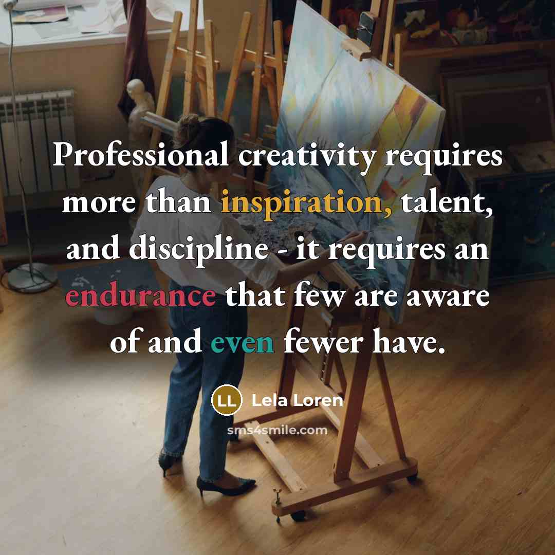 “Professional creativity requires more than inspiration, talent, and discipline - it requires an endurance that few are aware of and even fewer have.” quote by Lela Loren