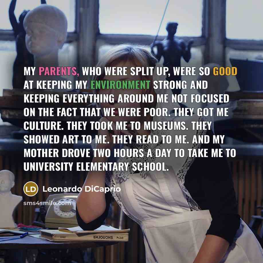 “My parents, who were split up, were so good at keeping my environment strong and keeping everything around me not focused on the fact that we were poor. They got me culture. They took me to museums. They showed art to me. They read to me. And my mother drove two hours a day to take me to…” quote by Leonardo DiCaprio