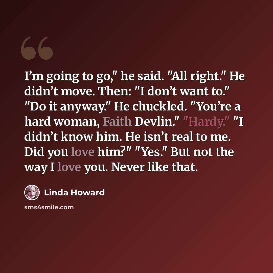 “I’m going to go," he said. "All right." He didn’t move. Then: "I don’t want to." "Do it anyway." He chuckled. "You’re a hard woman, Faith Devlin." "Hardy." "I didn’t know him. He isn’t real to me. Did you love him?" "Yes." But not the way I love you. Never like that.” quote by Linda Howard