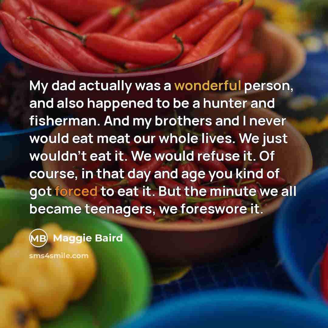 “My dad actually was a wonderful person, and also happened to be a hunter and fisherman. And my brothers and I never would eat meat our whole lives. We just wouldn't eat it. We would refuse it. Of course, in that day and age you kind of got forced to eat it. But the minute we all became teenagers…” quote by Maggie Baird