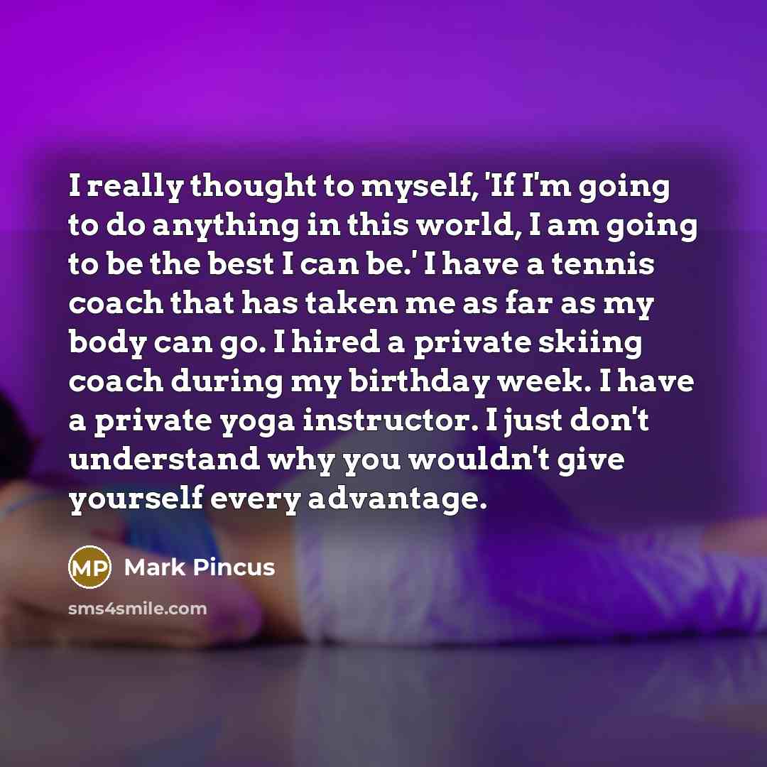 “I really thought to myself, 'If I'm going to do anything in this world, I am going to be the best I can be.' I have a tennis coach that has taken me as far as my body can go. I hired a private skiing coach during my birthday week. I have a private yoga instructor. I just don't understand why you…” quote by Mark Pincus