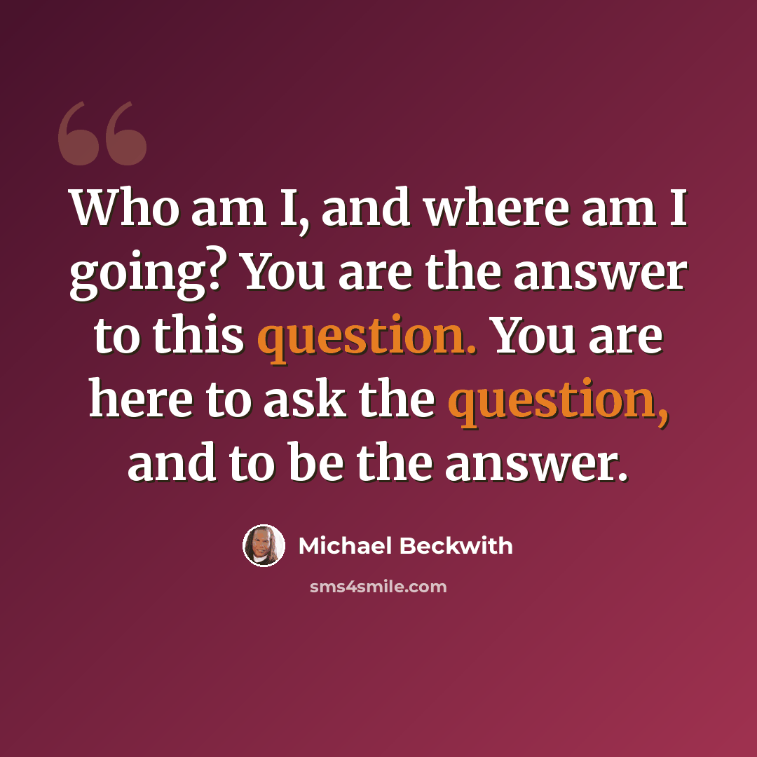 “Who am I, and where am I going? You are the answer to this question. You are here to ask the question, and to be the answer.” quote by Michael Beckwith