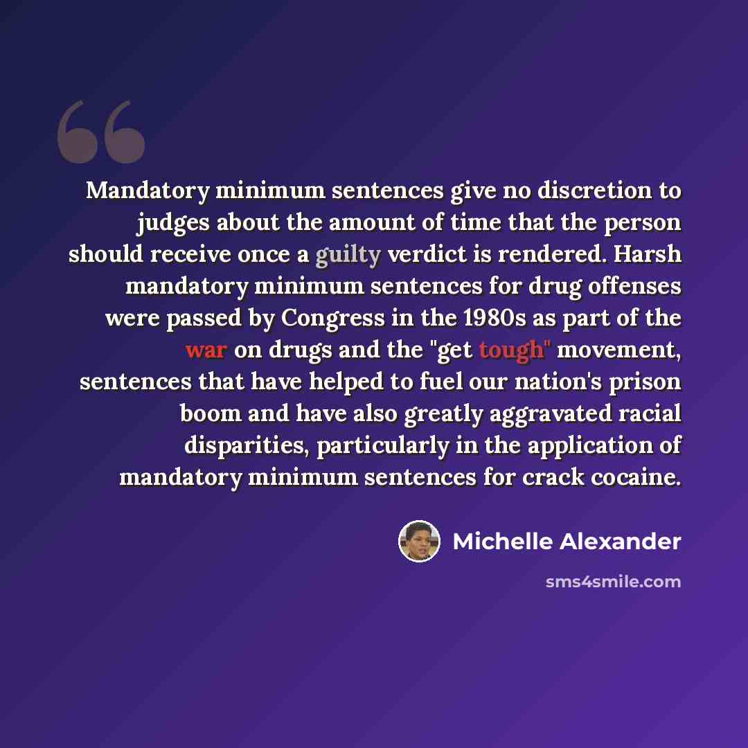 “Mandatory minimum sentences give no discretion to judges about the amount of time that the person should receive once a guilty verdict is rendered. Harsh mandatory minimum sentences for drug offenses were passed by Congress in the 1980s as part of the war on drugs and the "get tough" movement…” quote by Michelle Alexander