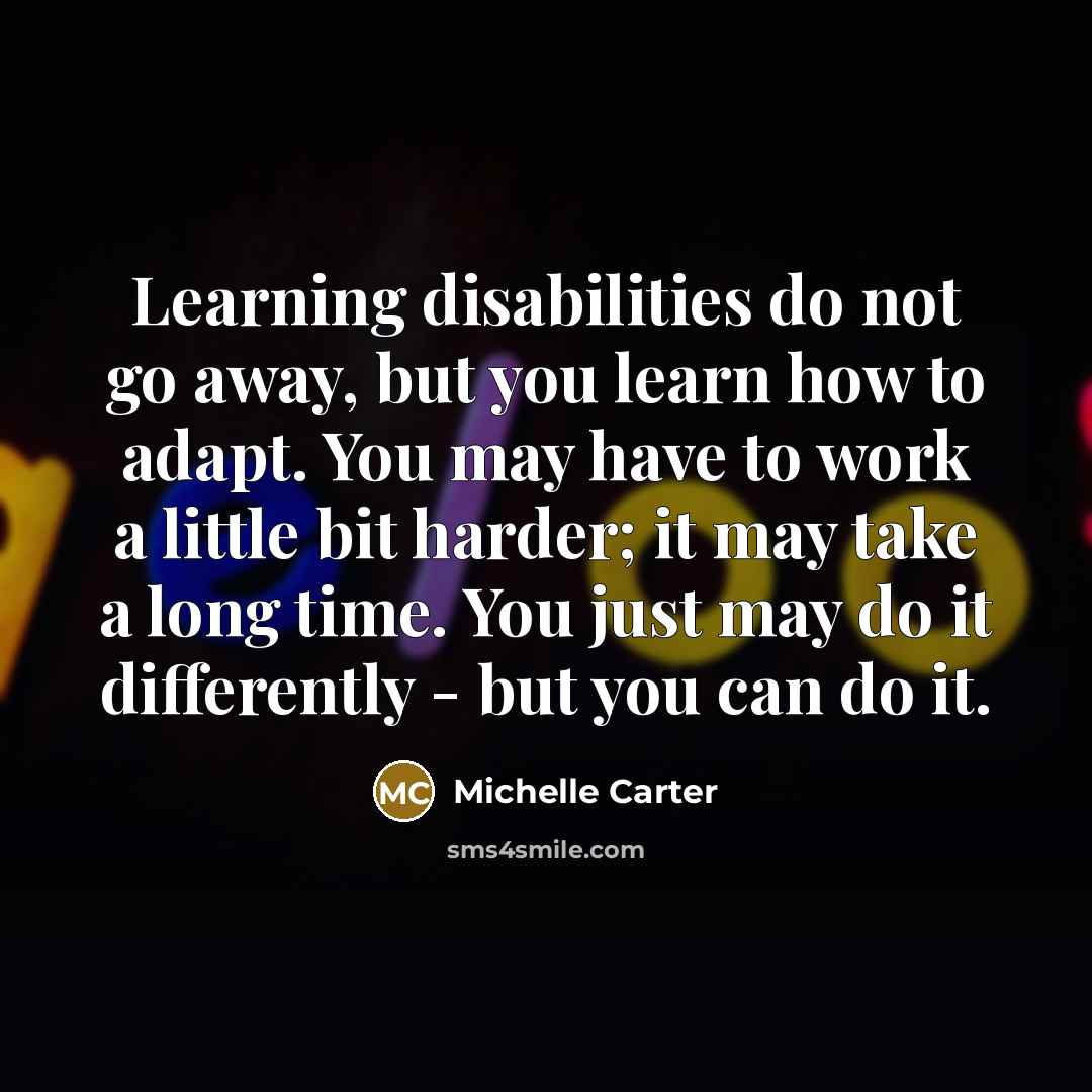 “Learning disabilities do not go away, but you learn how to adapt. You may have to work a little bit harder; it may take a long time. You just may do it differently - but you can do it.” quote by Michelle Carter