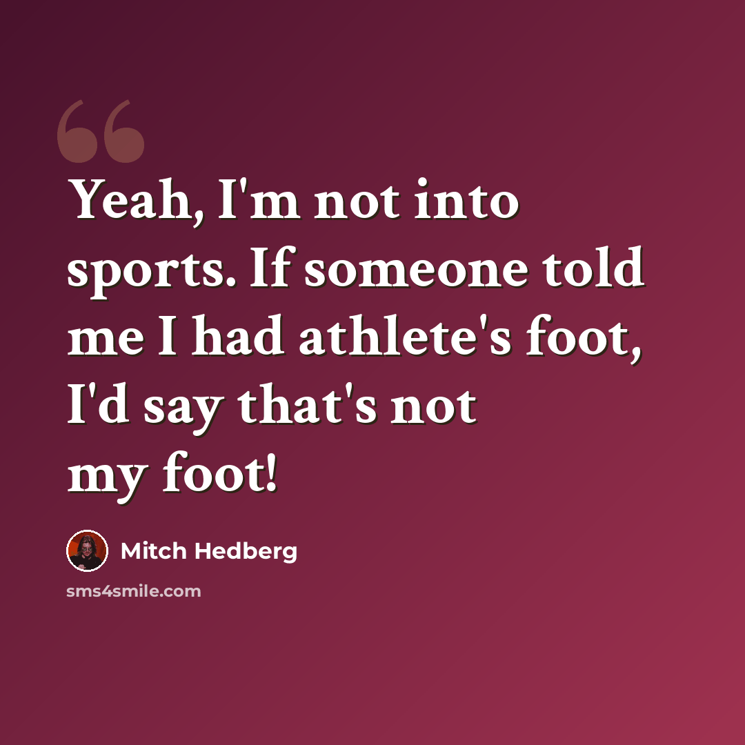 “Yeah, I'm not into sports. If someone told me I had athlete's foot, I'd say that's not my foot!” quote by Mitch Hedberg