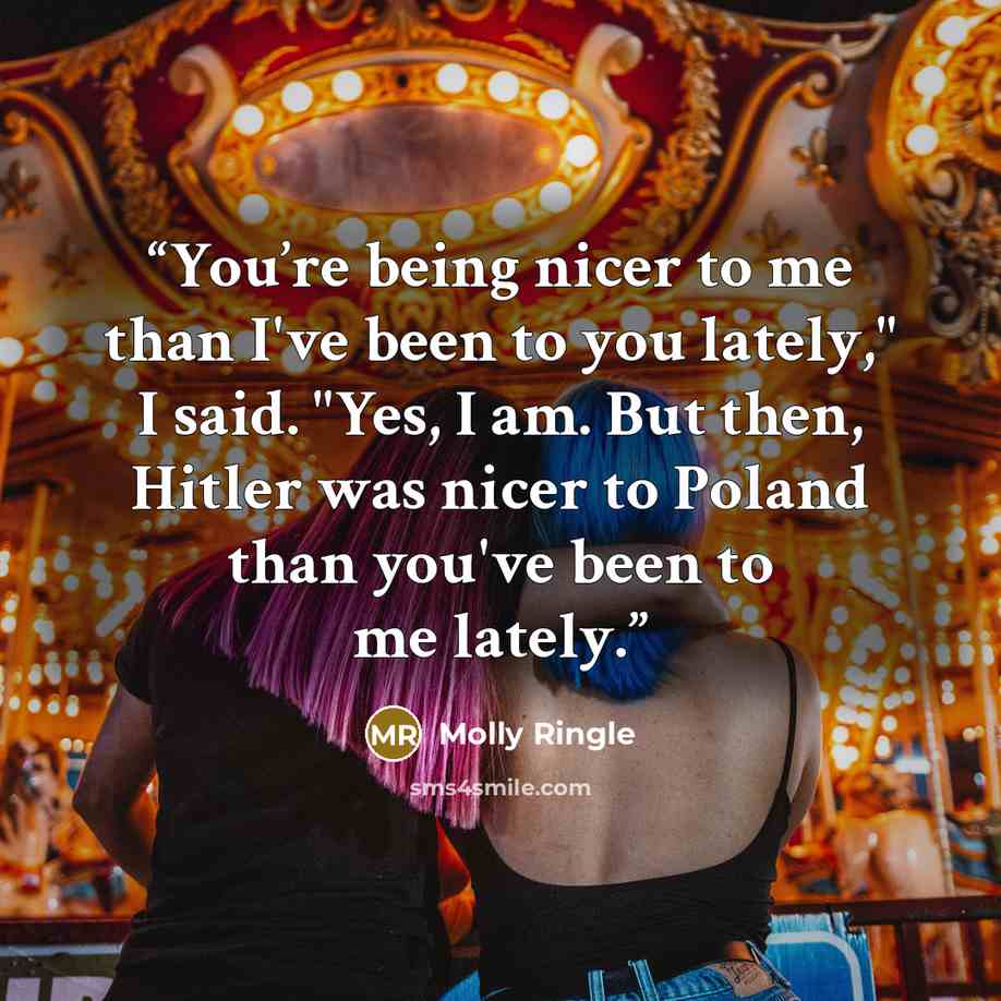 “You’re being nicer to me than I've been to you lately," I said. "Yes, I am. But then, Hitler was nicer to Poland than you've been to me lately.” quote by Molly Ringle