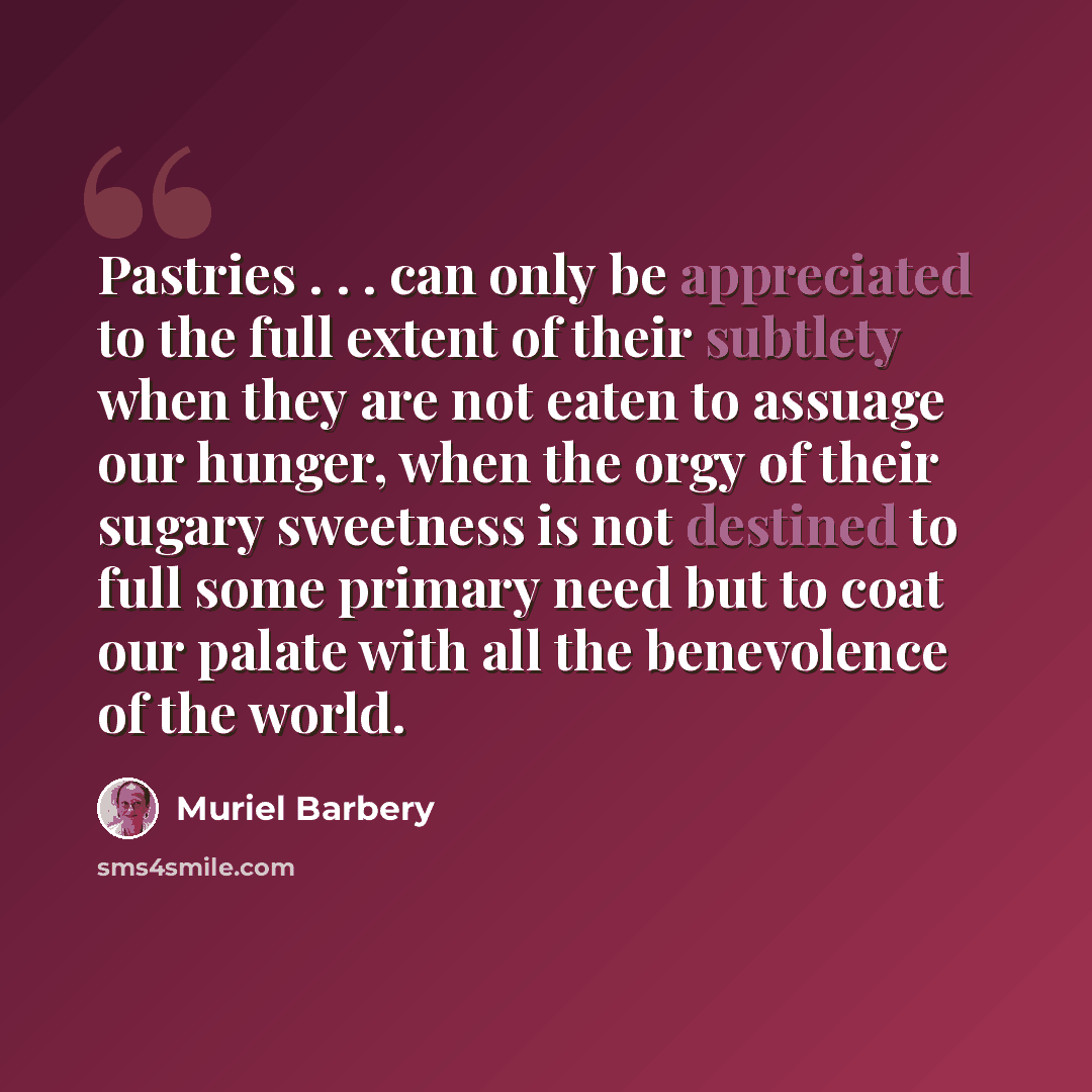 “Pastries . . . can only be appreciated to the full extent of their subtlety when they are not eaten to assuage our hunger, when the orgy of their sugary sweetness is not destined to full some primary need but to coat our palate with all the benevolence of the world.” quote by Muriel Barbery