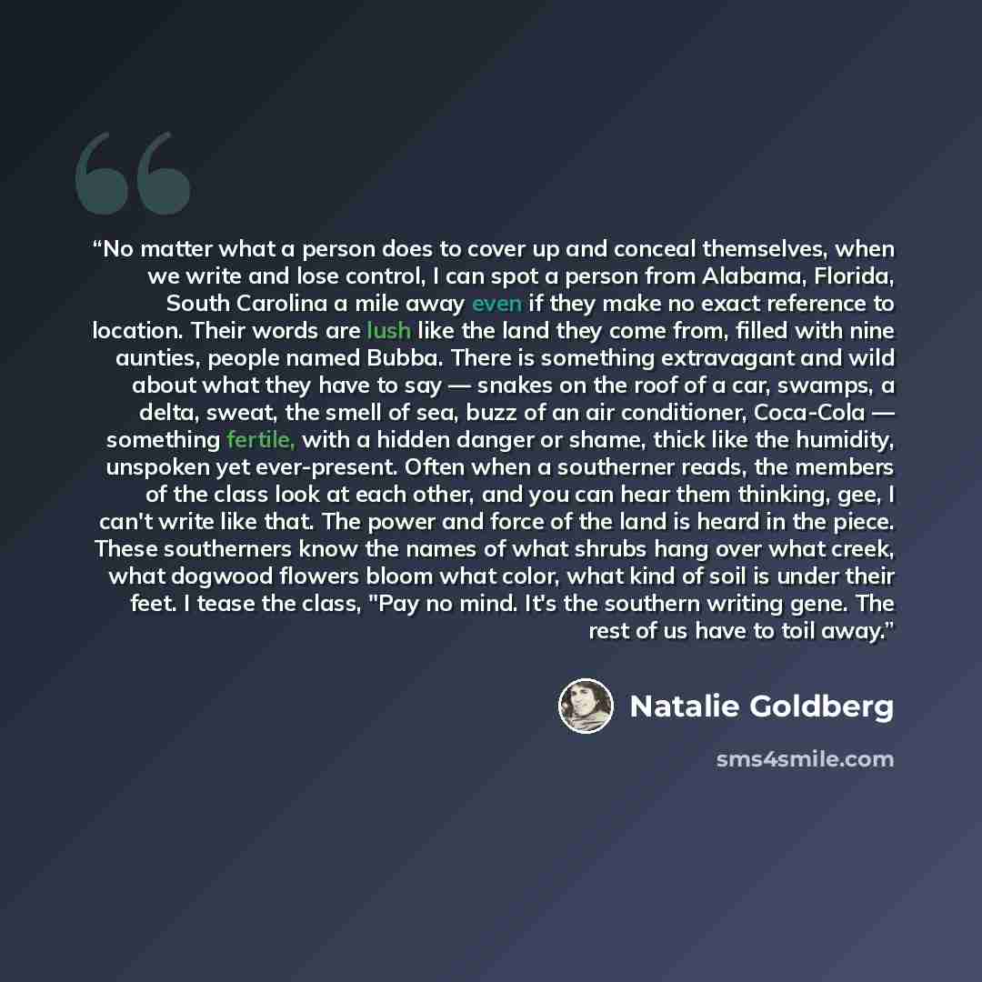 “No matter what a person does to cover up and conceal themselves, when we write and lose control, I can spot a person from Alabama, Florida, South Carolina a mile away even if they make no exact reference to location. Their words are lush like the land they come from, filled with nine aunties…” quote by Natalie Goldberg