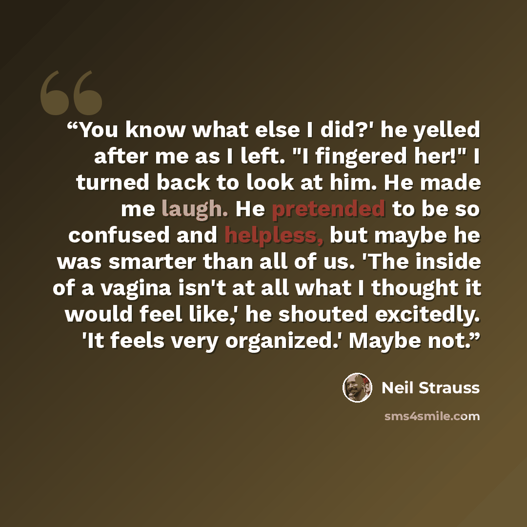 “You know what else I did?' he yelled after me as I left. "I fingered her!" I turned back to look at him. He made me laugh. He pretended to be so confused and helpless, but maybe he was smarter than all of us. 'The inside of a vagina isn't at all what I thought it would feel like,' he shouted…” quote by Neil Strauss