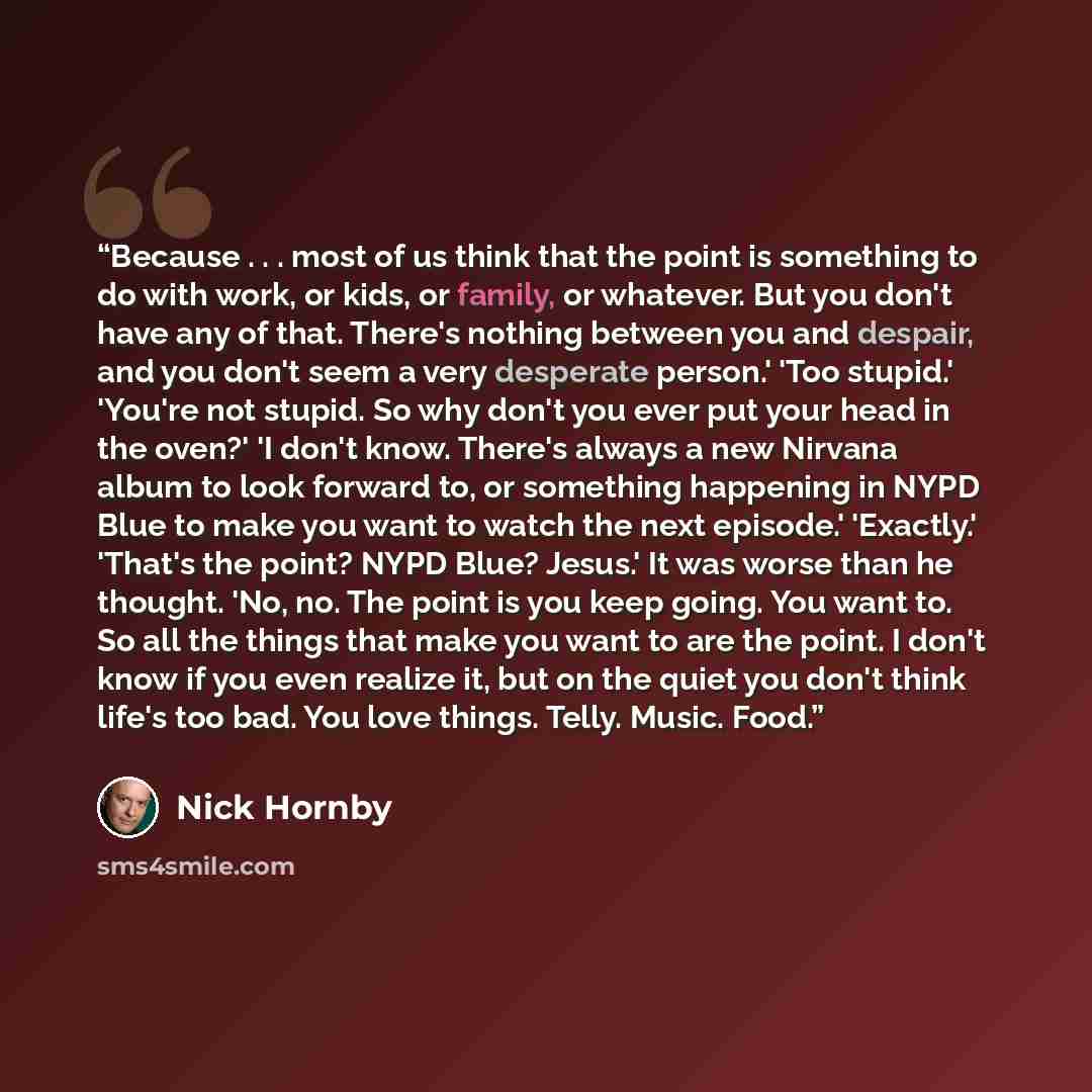 “Because . . . most of us think that the point is something to do with work, or kids, or family, or whatever. But you don't have any of that. There's nothing between you and despair, and you don't seem a very desperate person.' 'Too stupid.' 'You're not stupid. So why don't you ever put your head…” quote by Nick Hornby