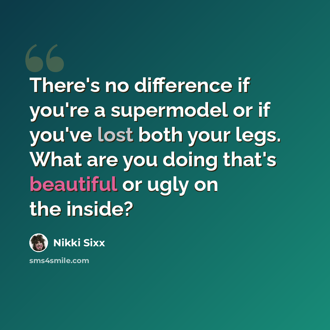 “There's no difference if you're a supermodel or if you've lost both your legs. What are you doing that's beautiful or ugly on the inside?” quote by Nikki Sixx